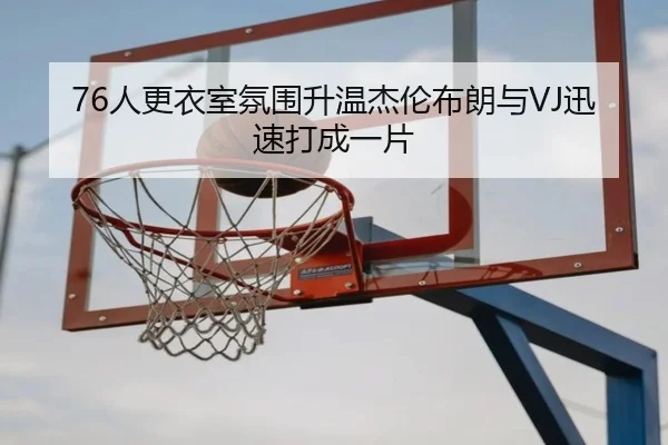 76人更衣室氛围升温杰伦布朗与VJ迅速打成一片（hth.conapp）